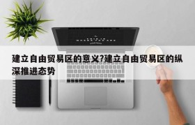 建立自由贸易区的意义?建立自由贸易区的纵深推进态势