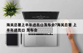 海关总署上半年进出口发布会?海关总署 上半年进出口 发布会