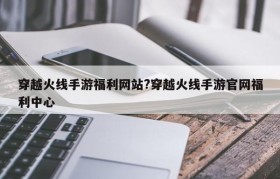 穿越火线手游福利网站?穿越火线手游官网福利中心